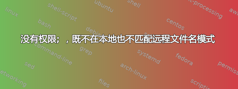 没有权限; ，既不在本地也不匹配远程文件名模式