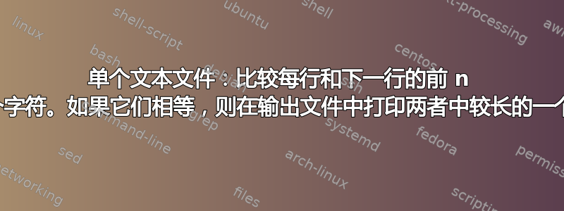 单个文本文件：比较每行和下一行的前 n 个字符。如果它们相等，则在输出文件中打印两者中较长的一个