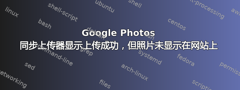 Google Photos 同步上传器显示上传成功，但照片未显示在网站上