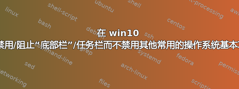 在 win10 中，如何禁用/阻止“底部栏”/任务栏而不禁用其他常用的操作系统基本功能/内容