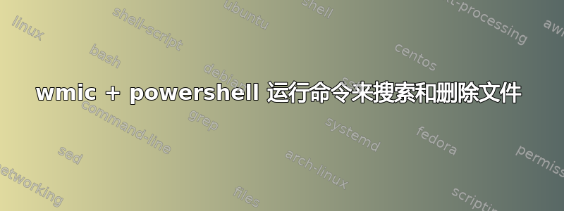 wmic + powershell 运行命令来搜索和删除文件