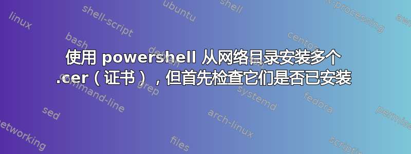 使用 powershell 从网络目录安装多个 .cer（证书），但首先检查它们是否已安装