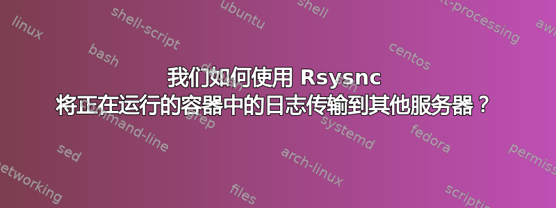 我们如何使用 Rsysnc 将正在运行的容器中的日志传输到其他服务器？