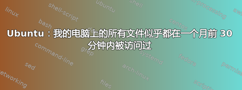 Ubuntu：我的电脑上的所有文件似乎都在一个月前 30 分钟内被访问过