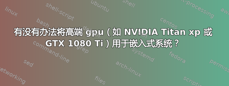 有没有办法将高端 gpu（如 NVIDIA Titan xp 或 GTX 1080 Ti）用于嵌入式系统？