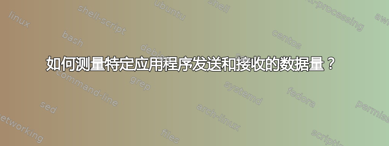 如何测量特定应用程序发送和接收的数据量？