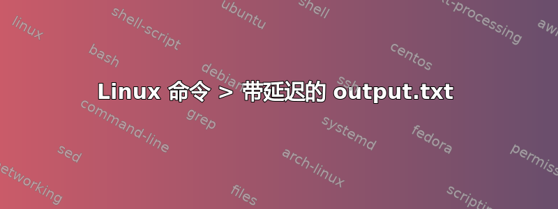 Linux 命令 > 带延迟的 output.txt