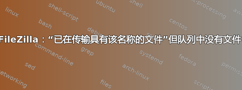 FileZilla：“已在传输具有该名称的文件”但队列中没有文件