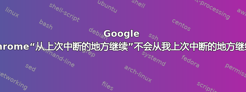 Google Chrome“从上次中断的地方继续”不会从我上次中断的地方继续