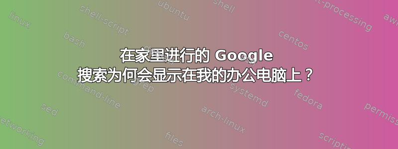 在家里进行的 Google 搜索为何会显示在我的办公电脑上？