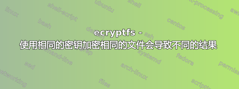 ecryptfs - 使用相同的密钥加密相同的文件会导致不同的结果