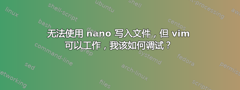 无法使用 nano 写入文件，但 vim 可以工作，我该如何调试？