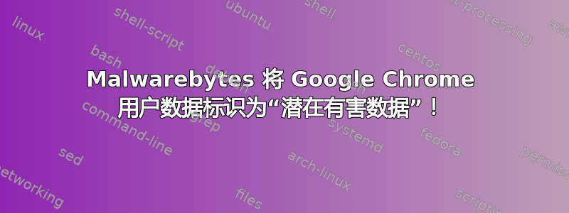 Malwarebytes 将 Google Chrome 用户数据标识为“潜在有害数据”！