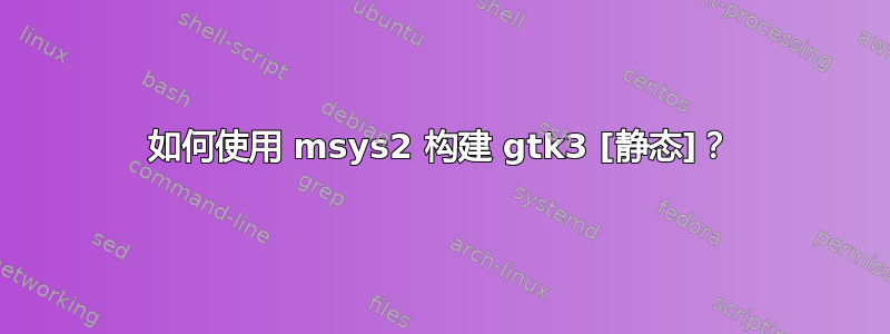 如何使用 msys2 构建 gtk3 [静态]？