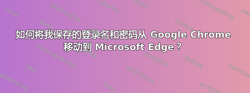 如何将我保存的登录名和密码从 Google Chrome 移动到 Microsoft Edge？