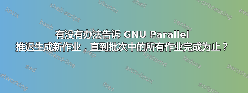 有没有办法告诉 GNU Parallel 推迟生成新作业，直到批次中的所有作业完成为止？