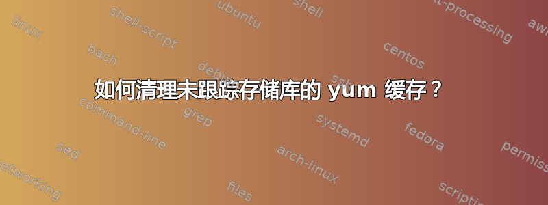 如何清理未跟踪存储库的 yum 缓存？