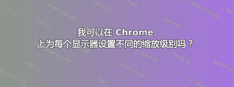 我可以在 Chrome 上为每个显示器设置不同的缩放级别吗？