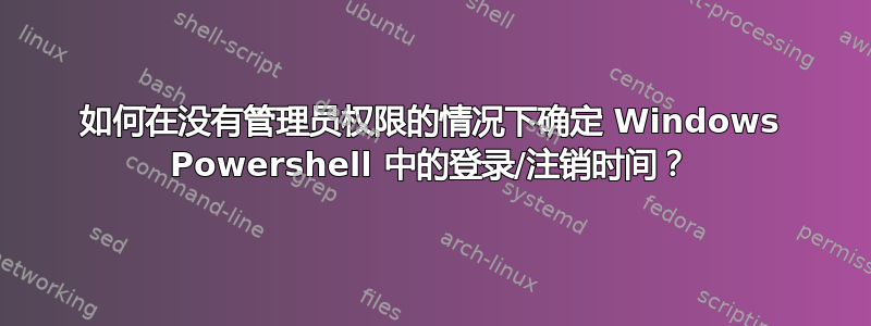 如何在没有管理员权限的情况下确定 Windows Powershell 中的登录/注销时间？