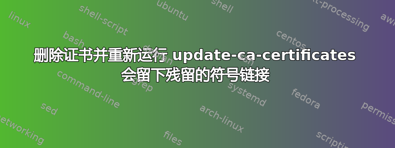 删除证书并重新运行 update-ca-certificates 会留下残留的符号链接