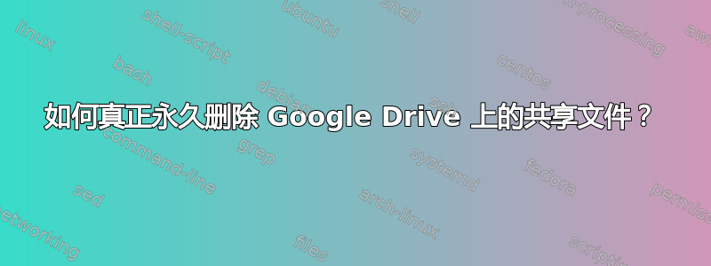 如何真正永久删除 Google Drive 上的共享文件？