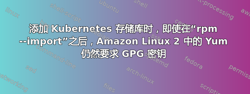 添加 Kubernetes 存储库时，即使在“rpm --import”之后，Amazon Linux 2 中的 Yum 仍然要求 GPG 密钥