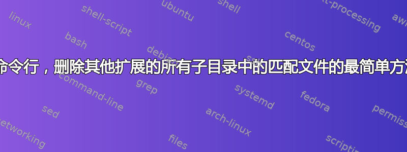 使用linux命令行，删除其他扩展的所有子目录中的匹配文件的最简单方法是什么？