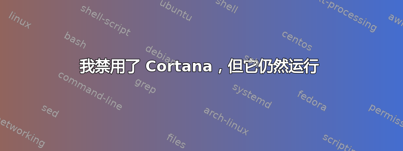 我禁用了 Cortana，但它仍然运行