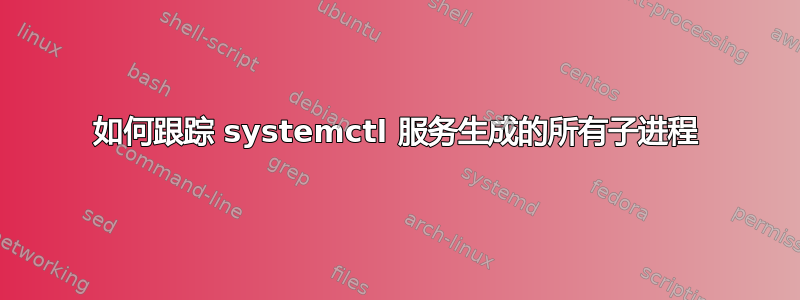 如何跟踪 systemctl 服务生成的所有子进程