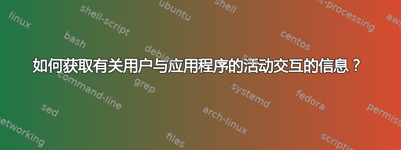 如何获取有关用户与应用程序的活动交互的信息？