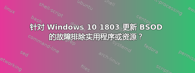 针对 Windows 10 1803 更新 BSOD 的故障排除实用程序或资源？