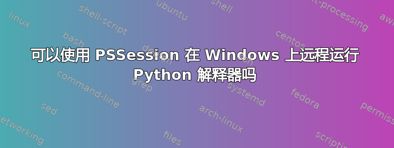 可以使用 PSSession 在 Windows 上远程运行 Python 解释器吗