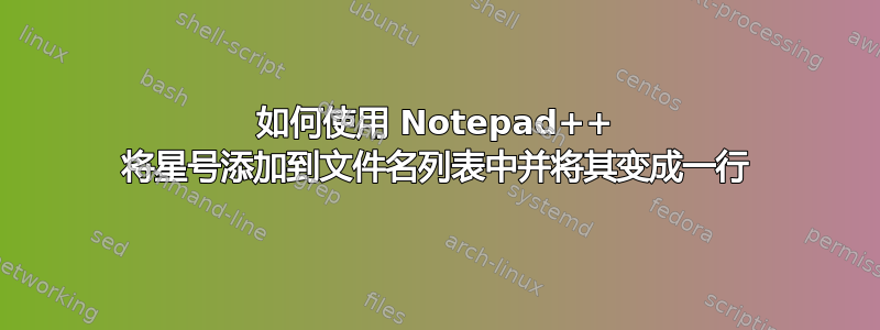 如何使用 Notepad++ 将星号添加到文件名列表中并将其变成一行