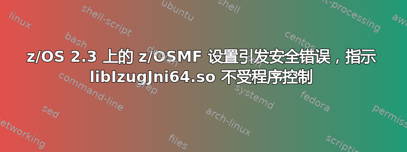 z/OS 2.3 上的 z/OSMF 设置引发安全错误，指示 libIzugJni64.so 不受程序控制