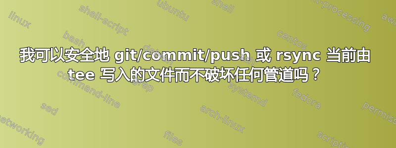 我可以安全地 git/commit/push 或 rsync 当前由 tee 写入的文件而不破坏任何管道吗？