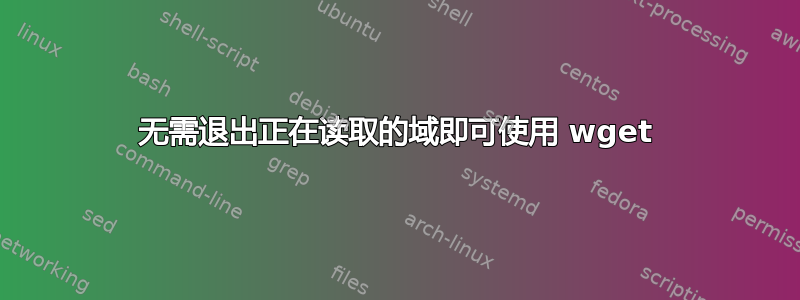 无需退出正在读取的域即可使用 wget