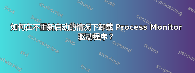 如何在不重新启动的情况下卸载 Process Monitor 驱动程序？