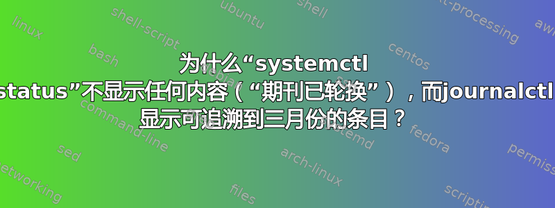 为什么“systemctl status”不显示任何内容（“期刊已轮换”），而journalctl 显示可追溯到三月份的条目？