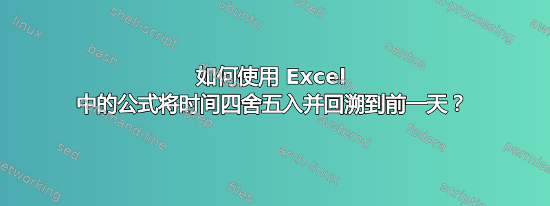 如何使用 Excel 中的公式将时间四舍五入并回溯到前一天？