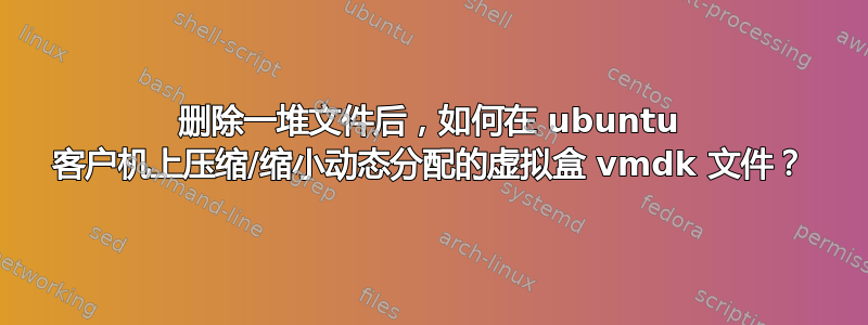 删除一堆文件后，如何在 ubuntu 客户机上压缩/缩小动态分配的虚拟盒 vmdk 文件？