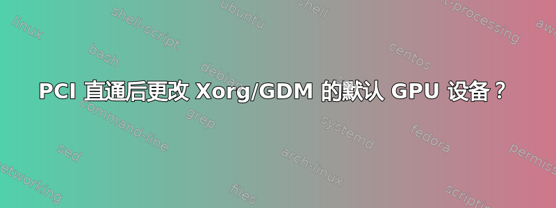 PCI 直通后更改 Xorg/GDM 的默认 GPU 设备？