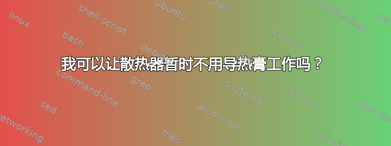 我可以让散热器暂时不用导热膏工作吗？