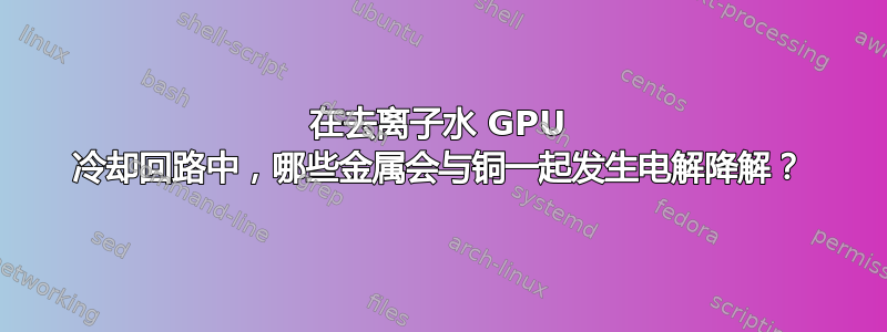 在去离子水 GPU 冷却回路中，哪些金属会与铜一起发生电解降解？