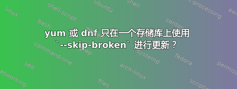 yum 或 dnf 只在一个存储库上使用 `--skip-broken` 进行更新？