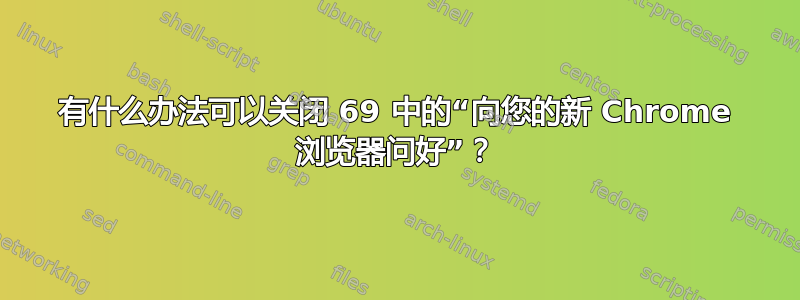 有什么办法可以关闭 69 中的“向您的新 Chrome 浏览器问好”？