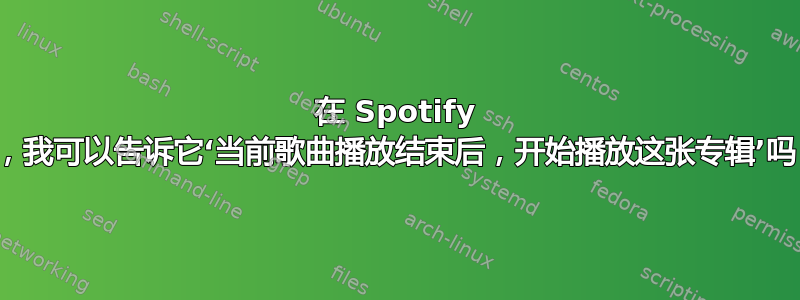 在 Spotify 上，我可以告诉它‘当前歌曲播放结束后，开始播放这张专辑’吗？