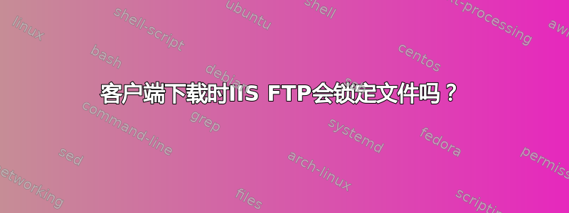 客户端下载时IIS FTP会锁定文件吗？