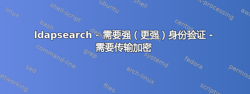 ldapsearch - 需要强（更强）身份验证 - 需要传输加密