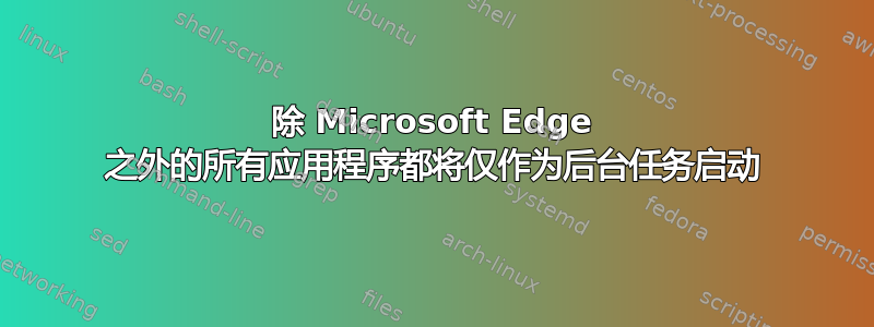 除 Microsoft Edge 之外的所有应用程序都将仅作为后台任务启动