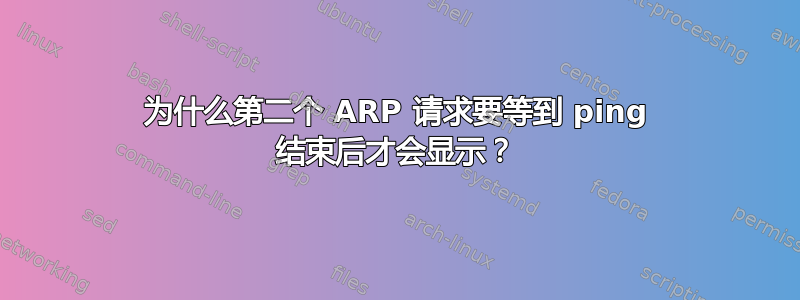 为什么第二个 ARP 请求要等到 ping 结束后才会显示？